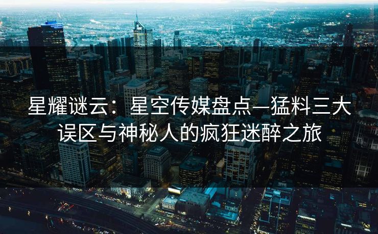 星耀谜云：星空传媒盘点—猛料三大误区与神秘人的疯狂迷醉之旅