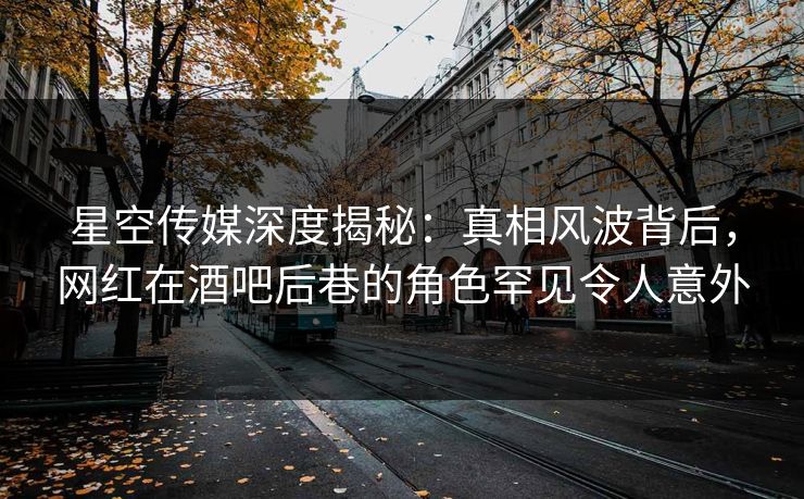 星空传媒深度揭秘：真相风波背后，网红在酒吧后巷的角色罕见令人意外