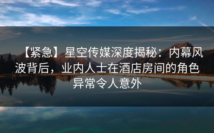 【紧急】星空传媒深度揭秘：内幕风波背后，业内人士在酒店房间的角色异常令人意外