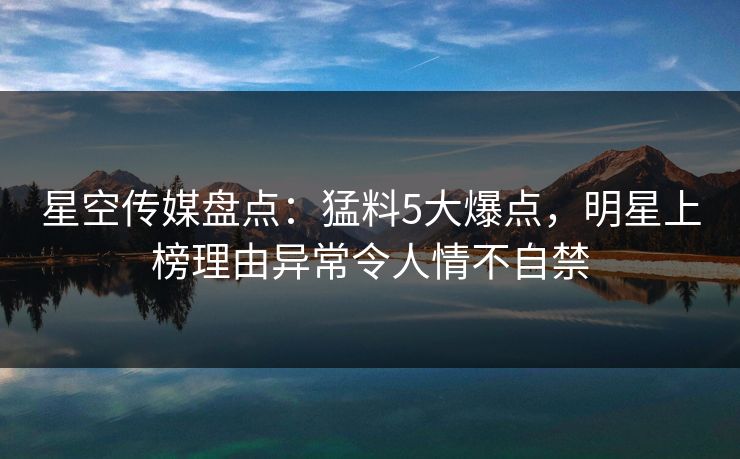星空传媒盘点：猛料5大爆点，明星上榜理由异常令人情不自禁