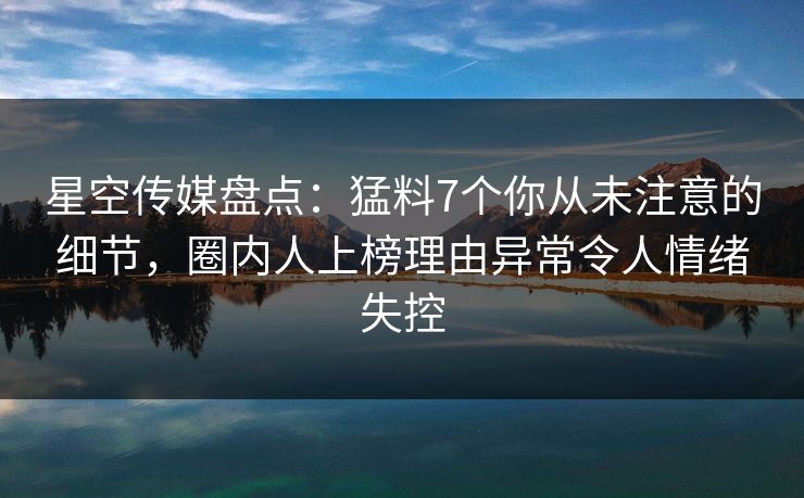 星空传媒盘点：猛料7个你从未注意的细节，圈内人上榜理由异常令人情绪失控