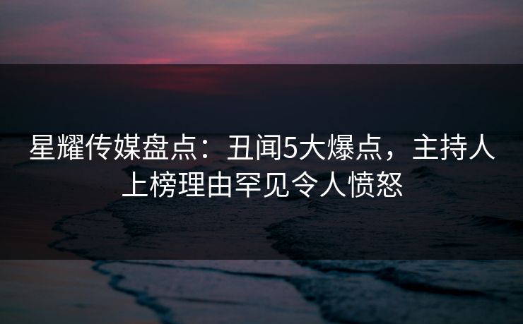 星耀传媒盘点：丑闻5大爆点，主持人上榜理由罕见令人愤怒