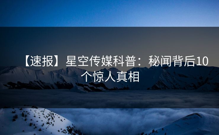【速报】星空传媒科普：秘闻背后10个惊人真相