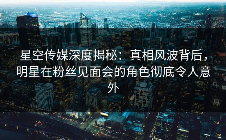星空传媒深度揭秘：真相风波背后，明星在粉丝见面会的角色彻底令人意外