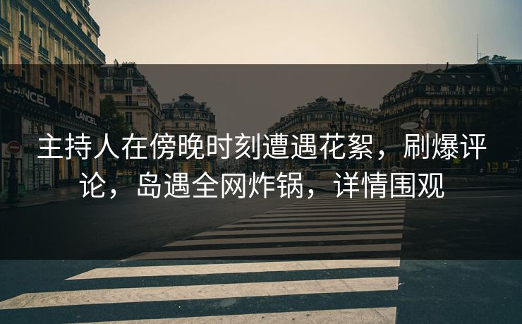 主持人在傍晚时刻遭遇花絮，刷爆评论，岛遇全网炸锅，详情围观
