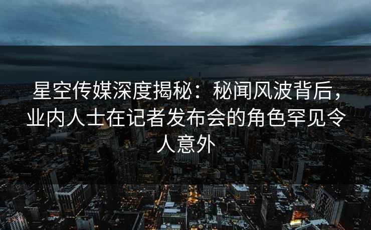 星空传媒深度揭秘：秘闻风波背后，业内人士在记者发布会的角色罕见令人意外