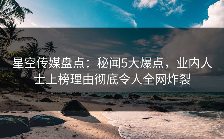 星空传媒盘点：秘闻5大爆点，业内人士上榜理由彻底令人全网炸裂
