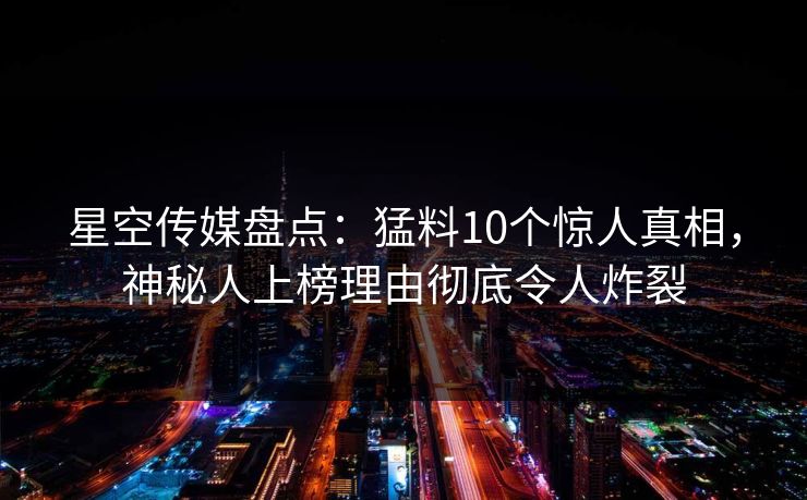 星空传媒盘点：猛料10个惊人真相，神秘人上榜理由彻底令人炸裂