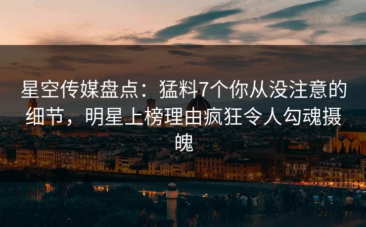 星空传媒盘点：猛料7个你从没注意的细节，明星上榜理由疯狂令人勾魂摄魄