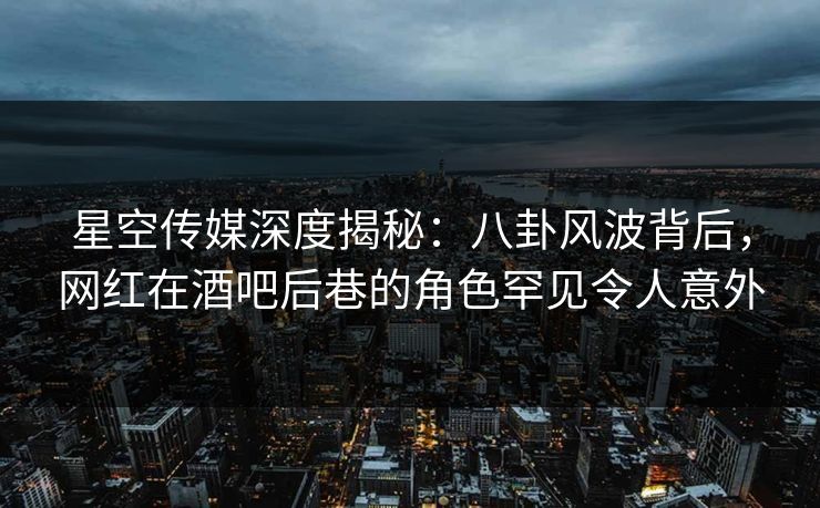星空传媒深度揭秘：八卦风波背后，网红在酒吧后巷的角色罕见令人意外
