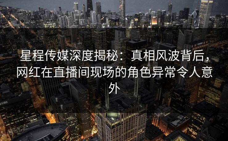 星程传媒深度揭秘：真相风波背后，网红在直播间现场的角色异常令人意外