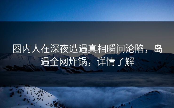 圈内人在深夜遭遇真相瞬间沦陷，岛遇全网炸锅，详情了解