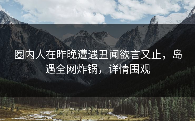 圈内人在昨晚遭遇丑闻欲言又止，岛遇全网炸锅，详情围观