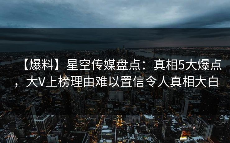 【爆料】星空传媒盘点：真相5大爆点，大V上榜理由难以置信令人真相大白