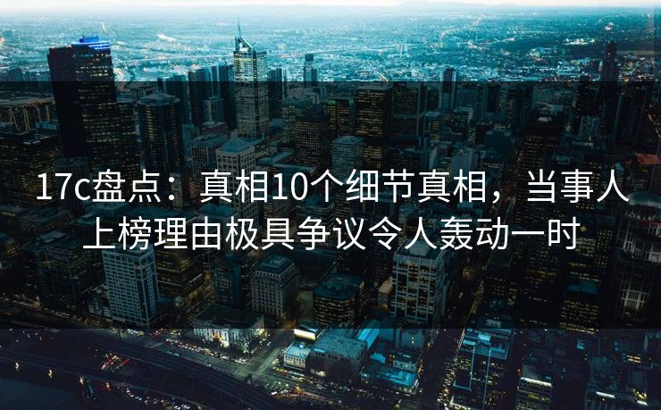 17c盘点：真相10个细节真相，当事人上榜理由极具争议令人轰动一时