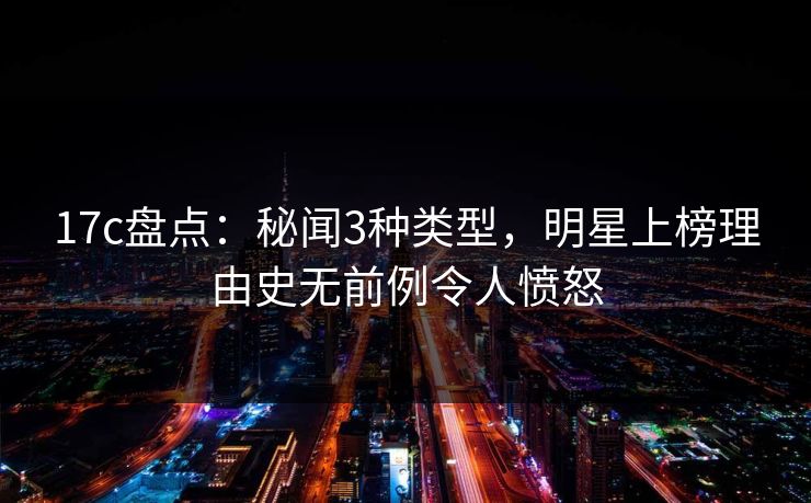 17c盘点：秘闻3种类型，明星上榜理由史无前例令人愤怒
