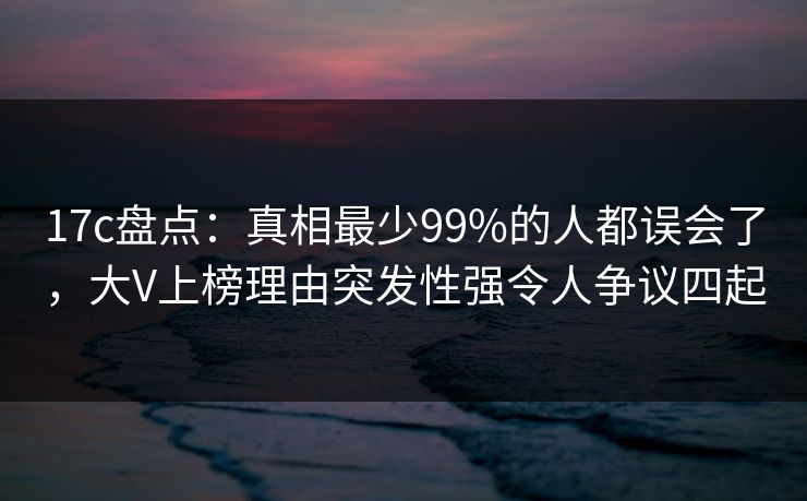 17c盘点：真相最少99%的人都误会了，大V上榜理由突发性强令人争议四起