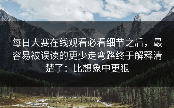 每日大赛在线观看必看细节之后，最容易被误读的更少走弯路终于解释清楚了：比想象中更狠