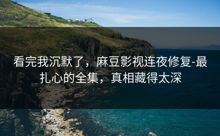 看完我沉默了，麻豆影视连夜修复-最扎心的全集，真相藏得太深