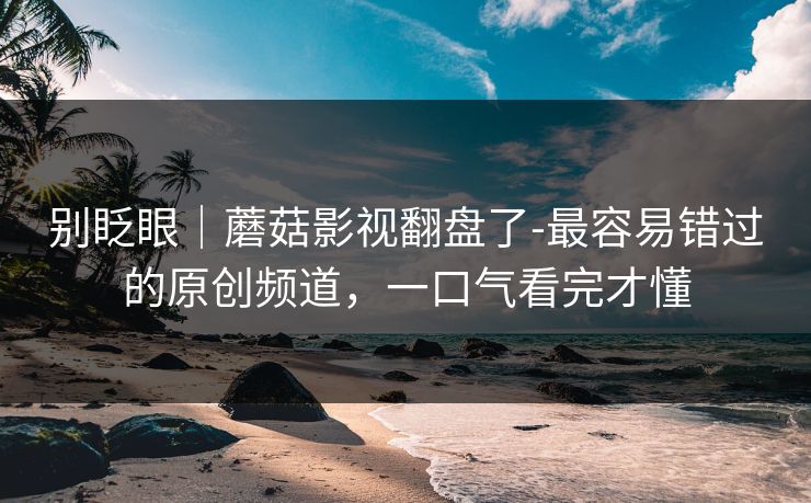 别眨眼｜蘑菇影视翻盘了-最容易错过的原创频道，一口气看完才懂