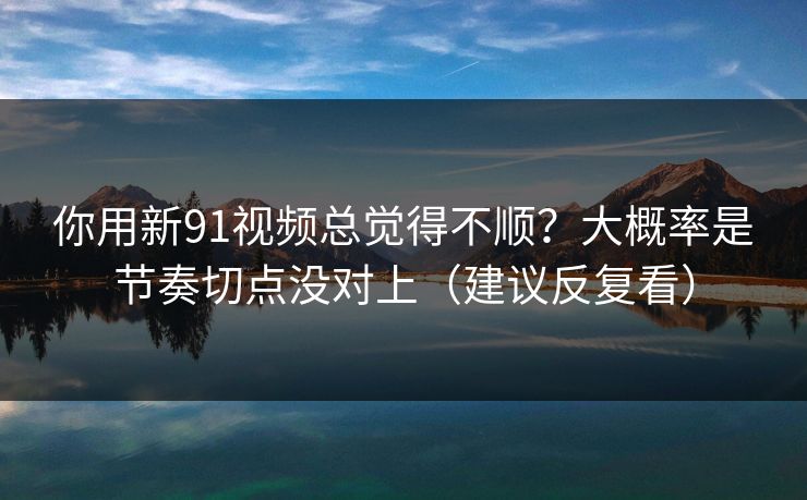 你用新91视频总觉得不顺？大概率是节奏切点没对上（建议反复看）