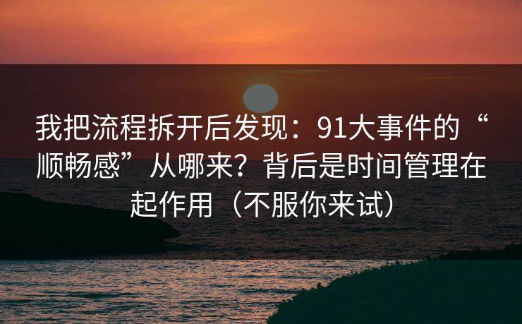 我把流程拆开后发现：91大事件的“顺畅感”从哪来？背后是时间管理在起作用（不服你来试）