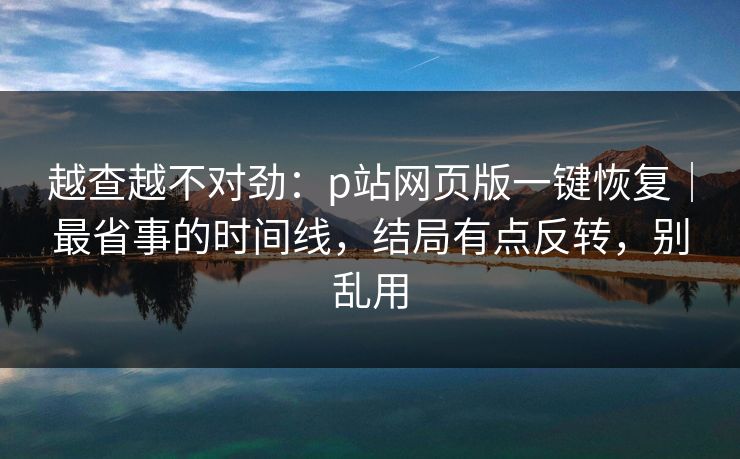越查越不对劲：p站网页版一键恢复｜最省事的时间线，结局有点反转，别乱用