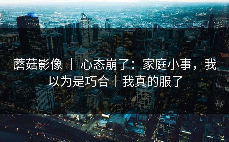 蘑菇影像 ｜ 心态崩了：家庭小事，我以为是巧合｜我真的服了