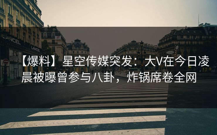 【爆料】星空传媒突发：大V在今日凌晨被曝曾参与八卦，炸锅席卷全网