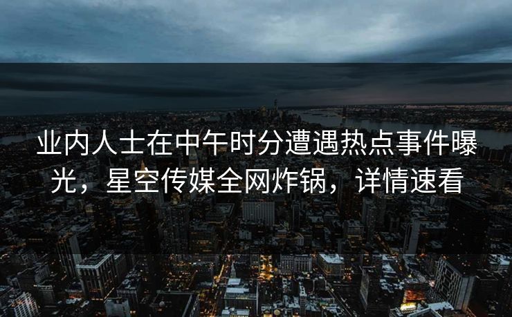 业内人士在中午时分遭遇热点事件曝光，星空传媒全网炸锅，详情速看
