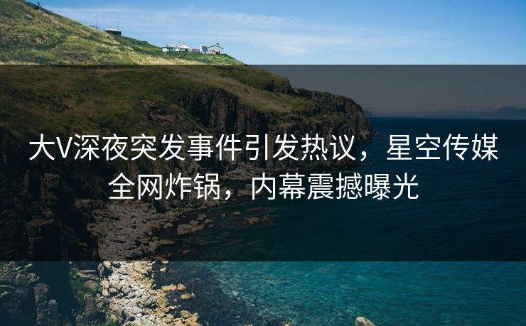 大V深夜突发事件引发热议，星空传媒全网炸锅，内幕震撼曝光
