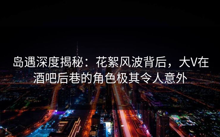 岛遇深度揭秘：花絮风波背后，大V在酒吧后巷的角色极其令人意外