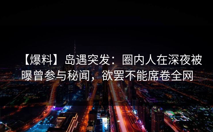 【爆料】岛遇突发：圈内人在深夜被曝曾参与秘闻，欲罢不能席卷全网