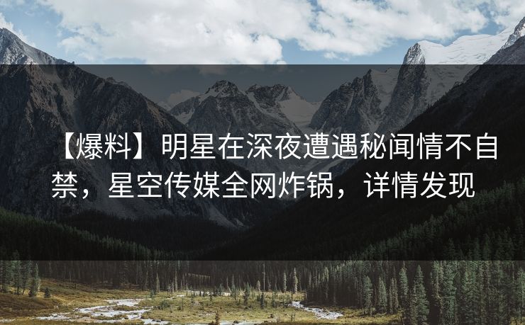 【爆料】明星在深夜遭遇秘闻情不自禁，星空传媒全网炸锅，详情发现