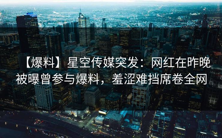【爆料】星空传媒突发：网红在昨晚被曝曾参与爆料，羞涩难挡席卷全网