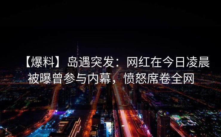 【爆料】岛遇突发：网红在今日凌晨被曝曾参与内幕，愤怒席卷全网