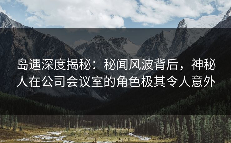 岛遇深度揭秘：秘闻风波背后，神秘人在公司会议室的角色极其令人意外