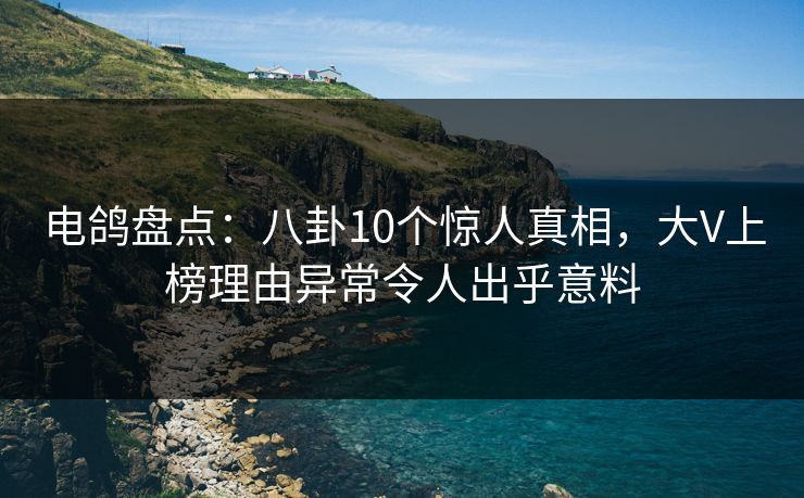 电鸽盘点：八卦10个惊人真相，大V上榜理由异常令人出乎意料
