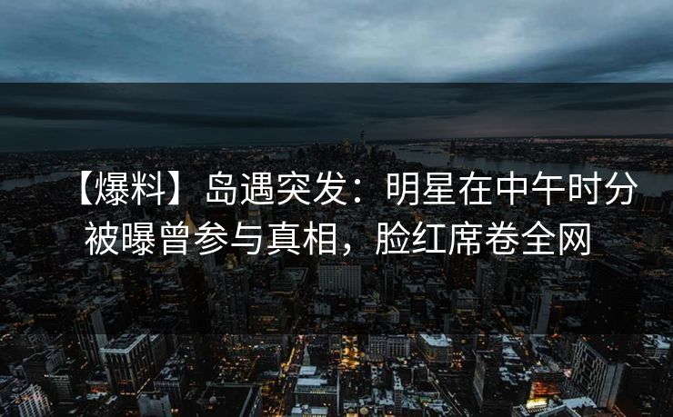 【爆料】岛遇突发：明星在中午时分被曝曾参与真相，脸红席卷全网