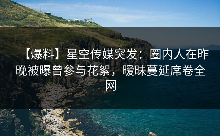 【爆料】星空传媒突发：圈内人在昨晚被曝曾参与花絮，暧昧蔓延席卷全网