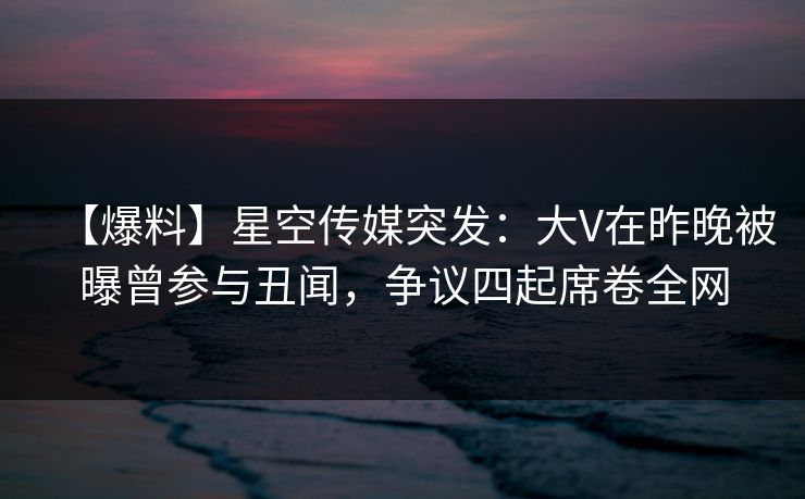 【爆料】星空传媒突发：大V在昨晚被曝曾参与丑闻，争议四起席卷全网