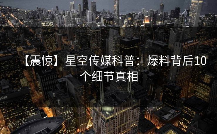 【震惊】星空传媒科普：爆料背后10个细节真相