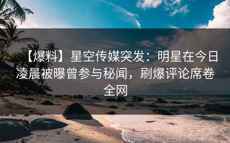 【爆料】星空传媒突发：明星在今日凌晨被曝曾参与秘闻，刷爆评论席卷全网