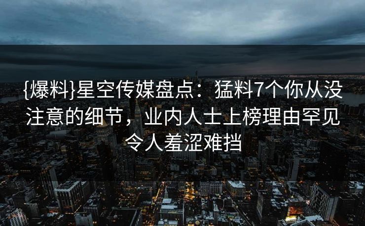 {爆料}星空传媒盘点：猛料7个你从没注意的细节，业内人士上榜理由罕见令人羞涩难挡