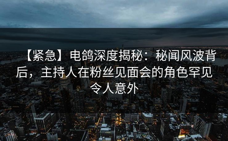 【紧急】电鸽深度揭秘：秘闻风波背后，主持人在粉丝见面会的角色罕见令人意外