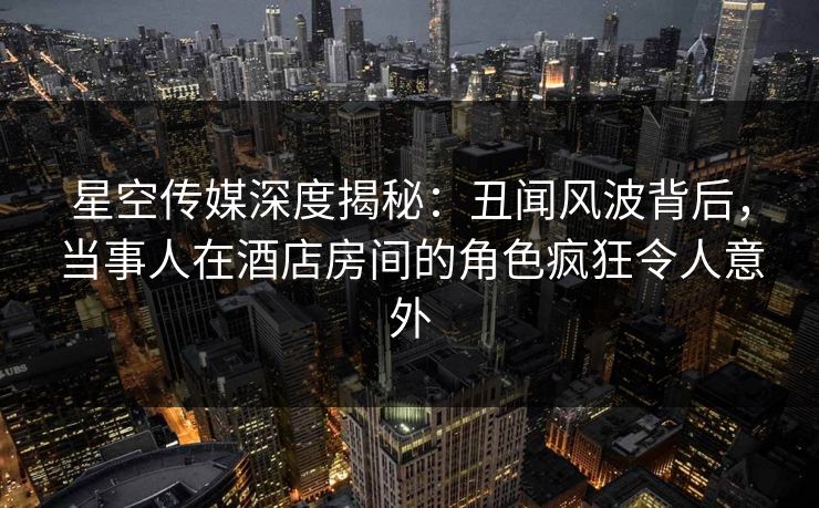 星空传媒深度揭秘：丑闻风波背后，当事人在酒店房间的角色疯狂令人意外
