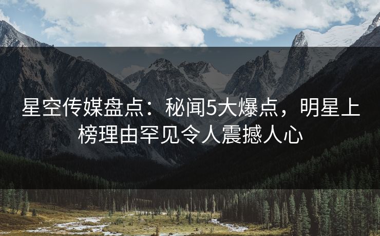 星空传媒盘点：秘闻5大爆点，明星上榜理由罕见令人震撼人心