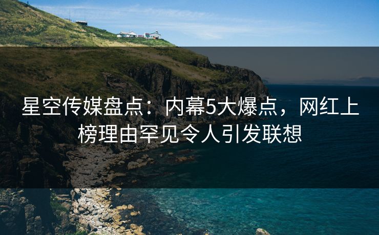 星空传媒盘点：内幕5大爆点，网红上榜理由罕见令人引发联想