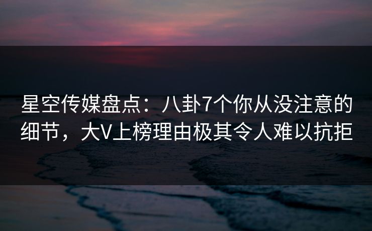 星空传媒盘点：八卦7个你从没注意的细节，大V上榜理由极其令人难以抗拒