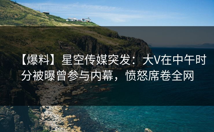 【爆料】星空传媒突发：大V在中午时分被曝曾参与内幕，愤怒席卷全网